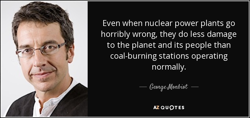 Even when nuclear power plants go horribly wrong, they do less damage to the planet and its people than coal-burning stations operating normally. - George Monbiot