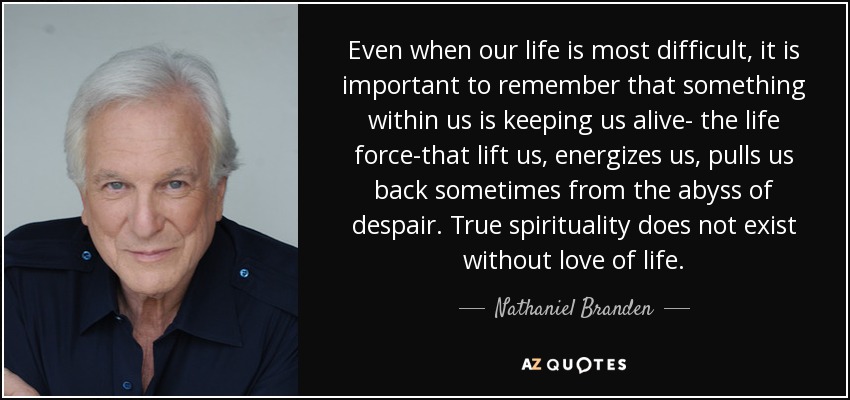 Even when our life is most difficult, it is important to remember that something within us is keeping us alive- the life force-that lift us, energizes us, pulls us back sometimes from the abyss of despair. True spirituality does not exist without love of life. - Nathaniel Branden