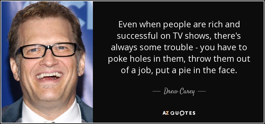 Even when people are rich and successful on TV shows, there's always some trouble - you have to poke holes in them, throw them out of a job, put a pie in the face. - Drew Carey