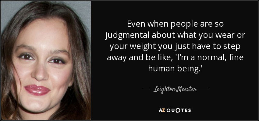 Even when people are so judgmental about what you wear or your weight you just have to step away and be like, 'I'm a normal, fine human being.' - Leighton Meester