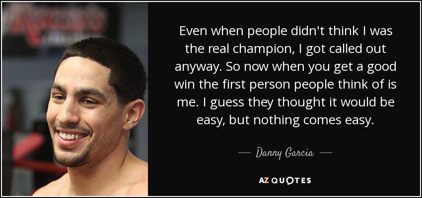 Even when people didn't think I was the real champion, I got called out anyway. So now when you get a good win the first person people think of is me. I guess they thought it would be easy, but nothing comes easy. - Danny Garcia