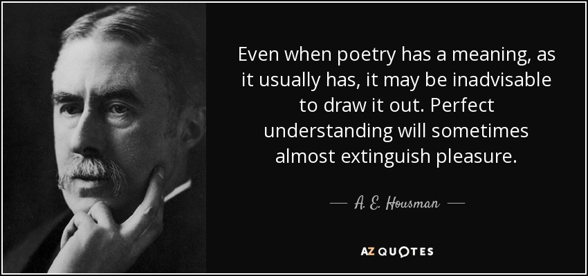 Even when poetry has a meaning, as it usually has, it may be inadvisable to draw it out. Perfect understanding will sometimes almost extinguish pleasure. - A. E. Housman