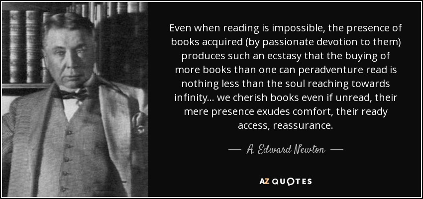 Even when reading is impossible, the presence of books acquired (by passionate devotion to them) produces such an ecstasy that the buying of more books than one can peradventure read is nothing less than the soul reaching towards infinity ... we cherish books even if unread, their mere presence exudes comfort, their ready access, reassurance. - A. Edward Newton