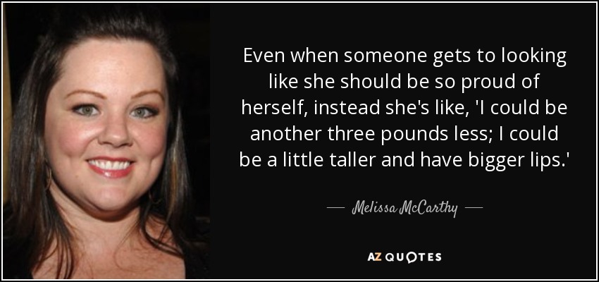 Even when someone gets to looking like she should be so proud of herself, instead she's like, 'I could be another three pounds less; I could be a little taller and have bigger lips.' - Melissa McCarthy