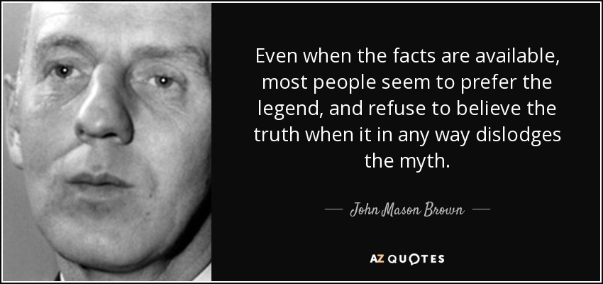 Even when the facts are available, most people seem to prefer the legend, and refuse to believe the truth when it in any way dislodges the myth. - John Mason Brown