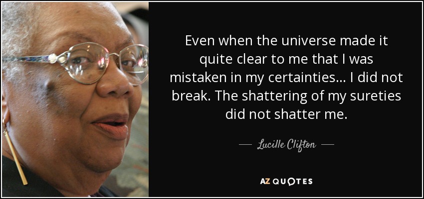 Even when the universe made it quite clear to me that I was mistaken in my certainties ... I did not break. The shattering of my sureties did not shatter me. - Lucille Clifton
