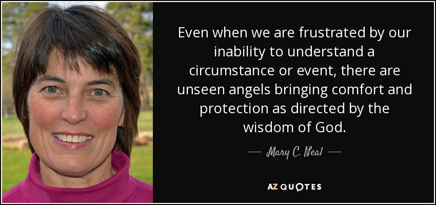 Even when we are frustrated by our inability to understand a circumstance or event, there are unseen angels bringing comfort and protection as directed by the wisdom of God. - Mary C. Neal