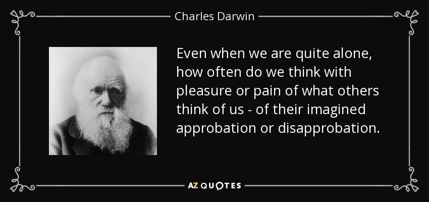 Even when we are quite alone, how often do we think with pleasure or pain of what others think of us - of their imagined approbation or disapprobation. - Charles Darwin