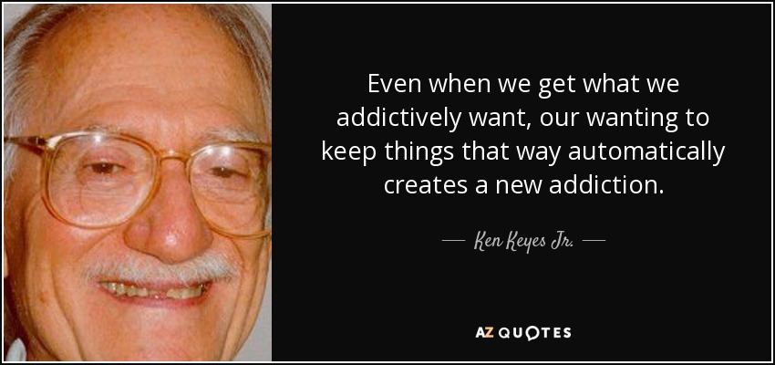 Even when we get what we addictively want, our wanting to keep things that way automatically creates a new addiction. - Ken Keyes Jr.