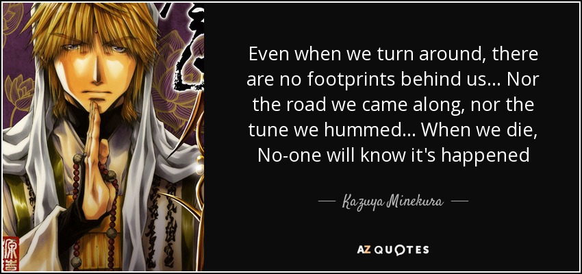 Even when we turn around, there are no footprints behind us... Nor the road we came along, nor the tune we hummed... When we die, No-one will know it's happened - Kazuya Minekura