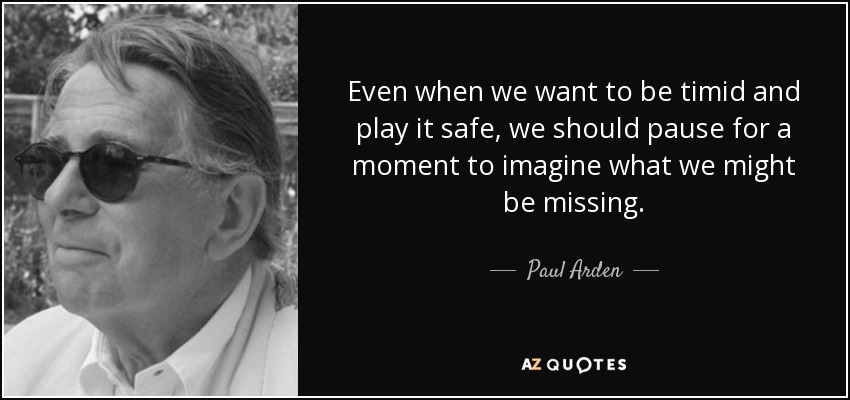 Even when we want to be timid and play it safe, we should pause for a moment to imagine what we might be missing. - Paul Arden