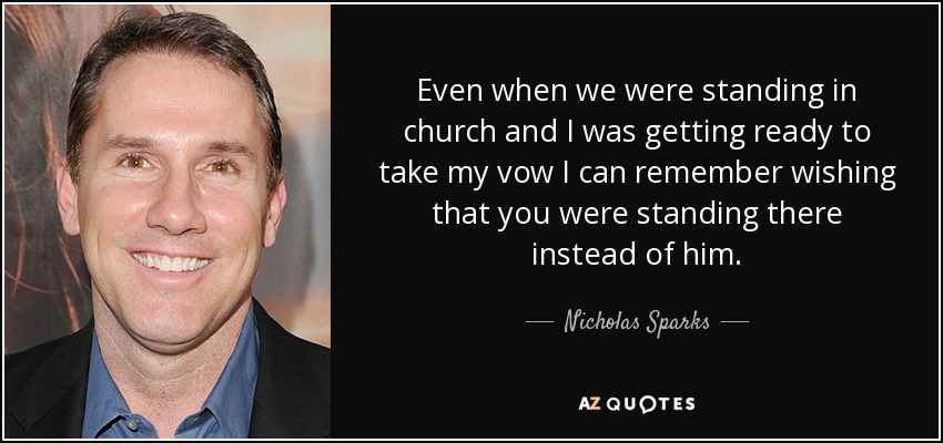 Even when we were standing in church and I was getting ready to take my vow I can remember wishing that you were standing there instead of him. - Nicholas Sparks