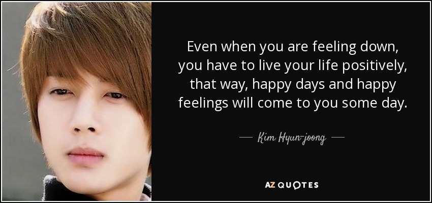 Even when you are feeling down, you have to live your life positively, that way, happy days and happy feelings will come to you some day. - Kim Hyun-joong