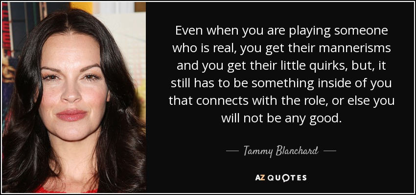 Even when you are playing someone who is real, you get their mannerisms and you get their little quirks, but, it still has to be something inside of you that connects with the role, or else you will not be any good. - Tammy Blanchard