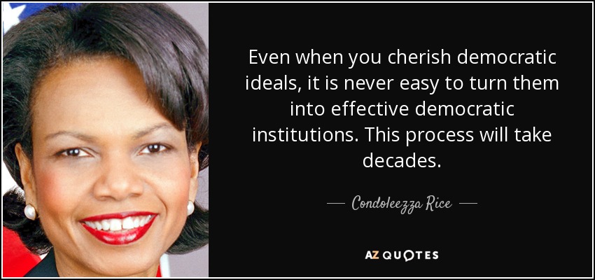 Even when you cherish democratic ideals, it is never easy to turn them into effective democratic institutions. This process will take decades. - Condoleezza Rice