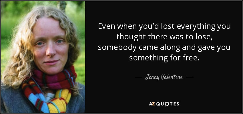 Even when you’d lost everything you thought there was to lose, somebody came along and gave you something for free. - Jenny Valentine