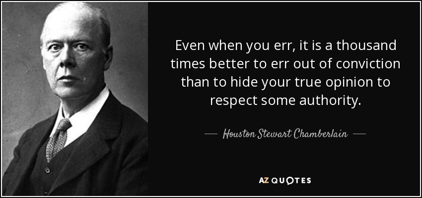 Even when you err, it is a thousand times better to err out of conviction than to hide your true opinion to respect some authority. - Houston Stewart Chamberlain