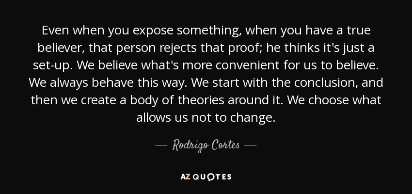 Even when you expose something, when you have a true believer, that person rejects that proof; he thinks it's just a set-up. We believe what's more convenient for us to believe. We always behave this way. We start with the conclusion, and then we create a body of theories around it. We choose what allows us not to change. - Rodrigo Cortes