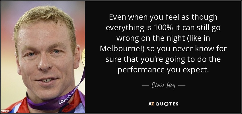 Even when you feel as though everything is 100% it can still go wrong on the night (like in Melbourne!) so you never know for sure that you're going to do the performance you expect. - Chris Hoy