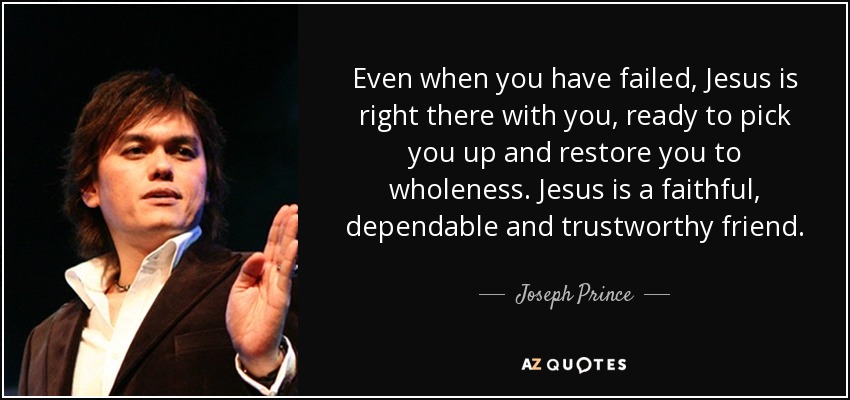 Even when you have failed, Jesus is right there with you, ready to pick you up and restore you to wholeness. Jesus is a faithful, dependable and trustworthy friend. - Joseph Prince