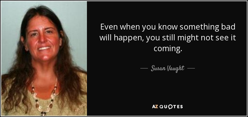 Even when you know something bad will happen, you still might not see it coming. - Susan Vaught