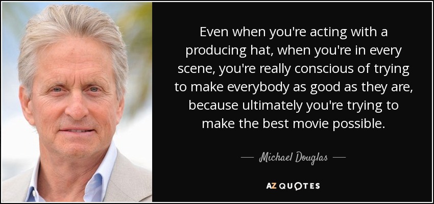 Even when you're acting with a producing hat, when you're in every scene, you're really conscious of trying to make everybody as good as they are, because ultimately you're trying to make the best movie possible. - Michael Douglas