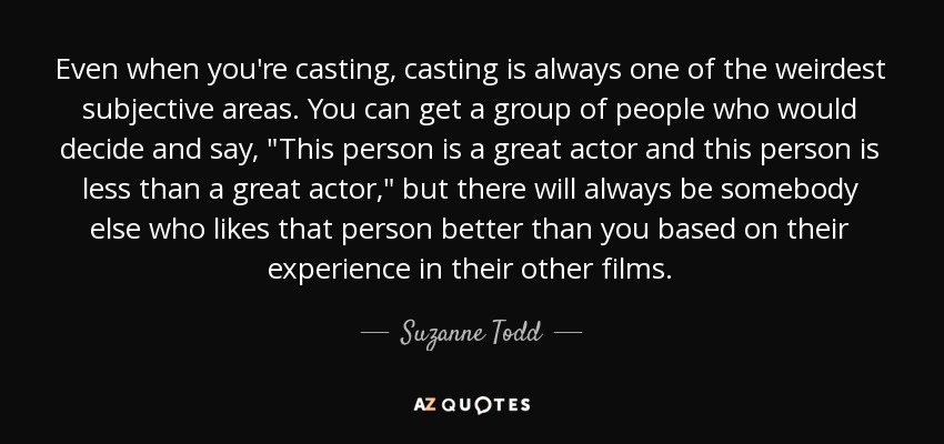 Even when you're casting, casting is always one of the weirdest subjective areas. You can get a group of people who would decide and say, 