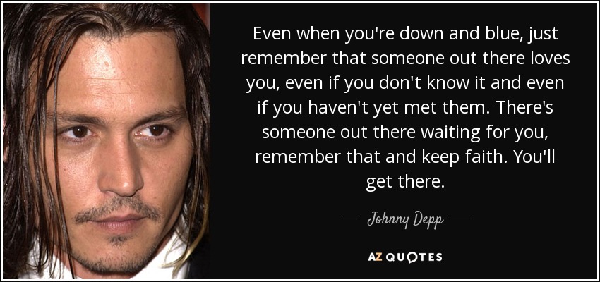 Even when you're down and blue, just remember that someone out there loves you, even if you don't know it and even if you haven't yet met them. There's someone out there waiting for you, remember that and keep faith. You'll get there. - Johnny Depp