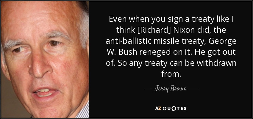 Even when you sign a treaty like I think [Richard] Nixon did, the anti-ballistic missile treaty, George W. Bush reneged on it. He got out of. So any treaty can be withdrawn from. - Jerry Brown