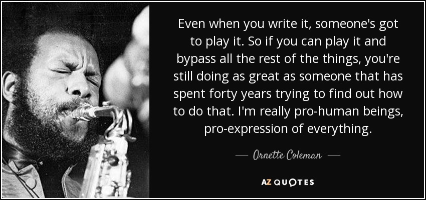 Even when you write it, someone's got to play it. So if you can play it and bypass all the rest of the things, you're still doing as great as someone that has spent forty years trying to find out how to do that. I'm really pro-human beings, pro-expression of everything. - Ornette Coleman