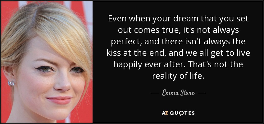 Even when your dream that you set out comes true, it's not always perfect, and there isn't always the kiss at the end, and we all get to live happily ever after. That's not the reality of life. - Emma Stone