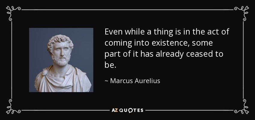 Even while a thing is in the act of coming into existence, some part of it has already ceased to be. - Marcus Aurelius