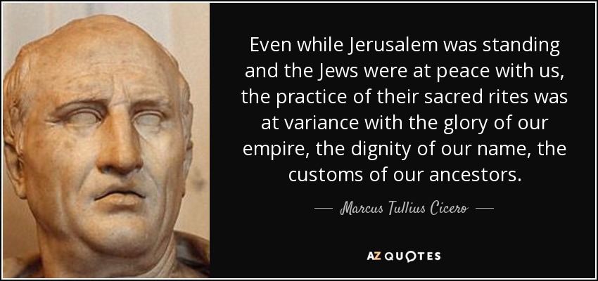 Even while Jerusalem was standing and the Jews were at peace with us, the practice of their sacred rites was at variance with the glory of our empire, the dignity of our name, the customs of our ancestors. - Marcus Tullius Cicero