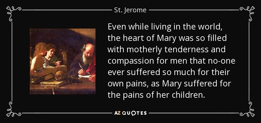 Even while living in the world, the heart of Mary was so filled with motherly tenderness and compassion for men that no-one ever suffered so much for their own pains, as Mary suffered for the pains of her children. - St. Jerome