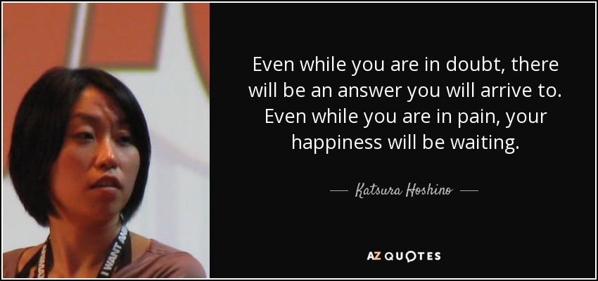 Even while you are in doubt, there will be an answer you will arrive to. Even while you are in pain, your happiness will be waiting. - Katsura Hoshino