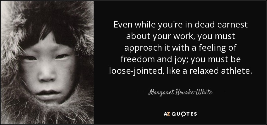 Even while you're in dead earnest about your work, you must approach it with a feeling of freedom and joy; you must be loose-jointed, like a relaxed athlete. - Margaret Bourke-White