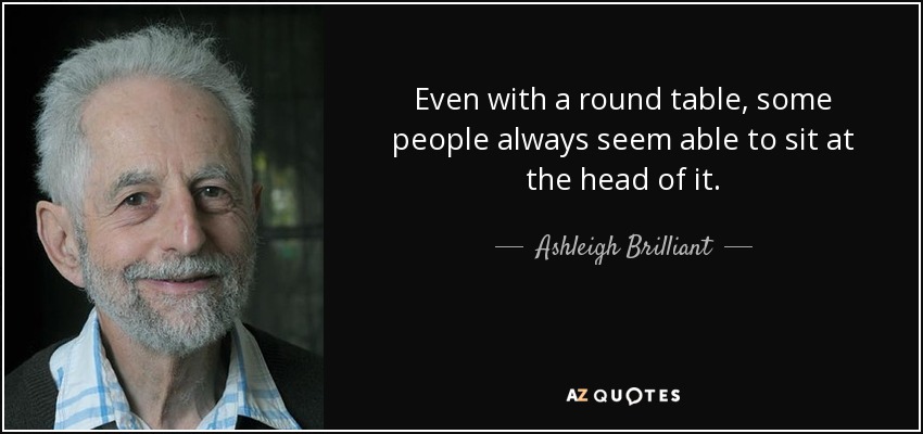 Even with a round table, some people always seem able to sit at the head of it. - Ashleigh Brilliant