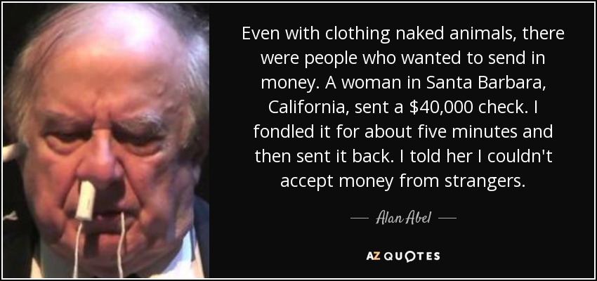 Even with clothing naked animals, there were people who wanted to send in money. A woman in Santa Barbara, California, sent a $40,000 check. I fondled it for about five minutes and then sent it back. I told her I couldn't accept money from strangers. - Alan Abel