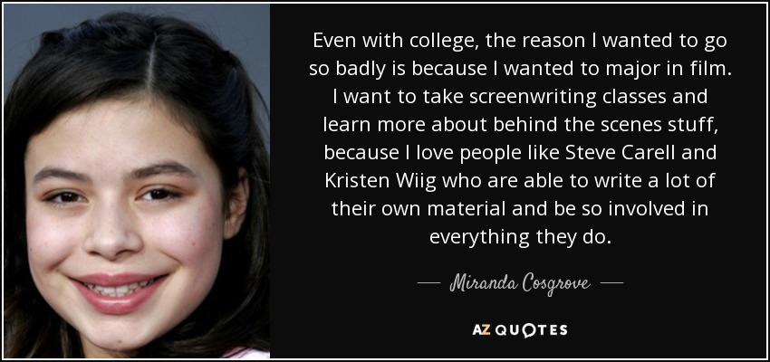 Even with college, the reason I wanted to go so badly is because I wanted to major in film. I want to take screenwriting classes and learn more about behind the scenes stuff, because I love people like Steve Carell and Kristen Wiig who are able to write a lot of their own material and be so involved in everything they do. - Miranda Cosgrove