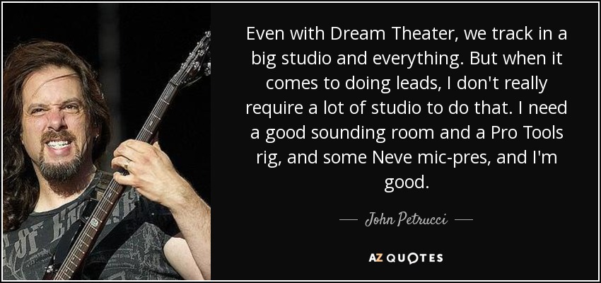 Even with Dream Theater, we track in a big studio and everything. But when it comes to doing leads, I don't really require a lot of studio to do that. I need a good sounding room and a Pro Tools rig, and some Neve mic-pres, and I'm good. - John Petrucci