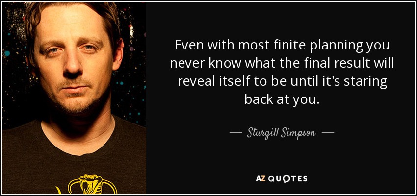 Even with most finite planning you never know what the final result will reveal itself to be until it's staring back at you. - Sturgill Simpson