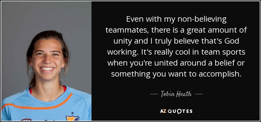 Even with my non-believing teammates, there is a great amount of unity and I truly believe that's God working. It's really cool in team sports when you're united around a belief or something you want to accomplish. - Tobin Heath