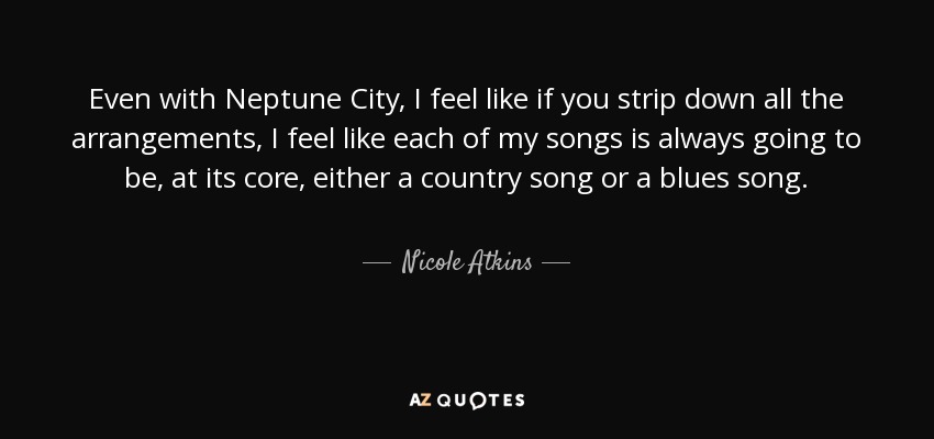 Even with Neptune City, I feel like if you strip down all the arrangements, I feel like each of my songs is always going to be, at its core, either a country song or a blues song. - Nicole Atkins