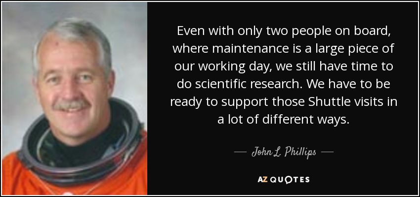 Even with only two people on board, where maintenance is a large piece of our working day, we still have time to do scientific research. We have to be ready to support those Shuttle visits in a lot of different ways. - John L. Phillips