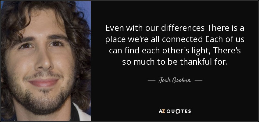 Even with our differences There is a place we're all connected Each of us can find each other's light, There's so much to be thankful for. - Josh Groban