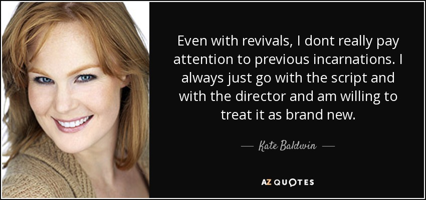 Even with revivals, I dont really pay attention to previous incarnations. I always just go with the script and with the director and am willing to treat it as brand new. - Kate Baldwin