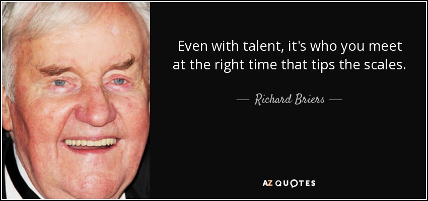 Even with talent, it's who you meet at the right time that tips the scales. - Richard Briers