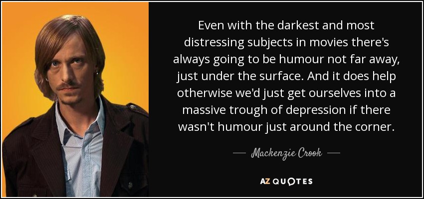Even with the darkest and most distressing subjects in movies there's always going to be humour not far away, just under the surface. And it does help otherwise we'd just get ourselves into a massive trough of depression if there wasn't humour just around the corner. - Mackenzie Crook