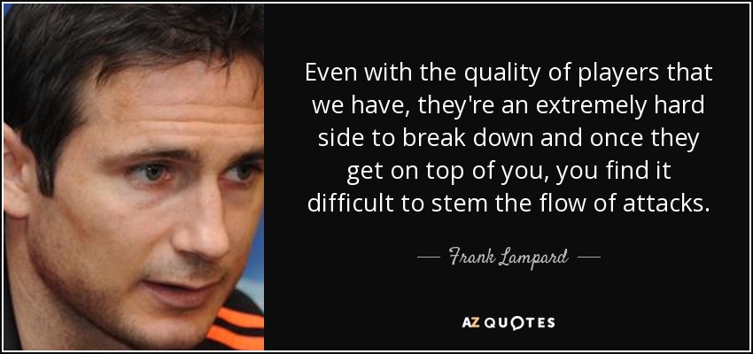 Even with the quality of players that we have, they're an extremely hard side to break down and once they get on top of you, you find it difficult to stem the flow of attacks. - Frank Lampard