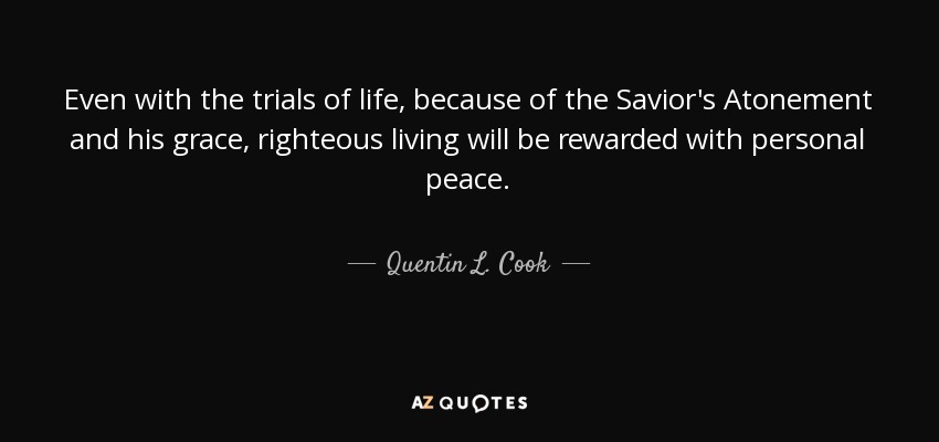 Even with the trials of life, because of the Savior's Atonement and his grace, righteous living will be rewarded with personal peace. - Quentin L. Cook